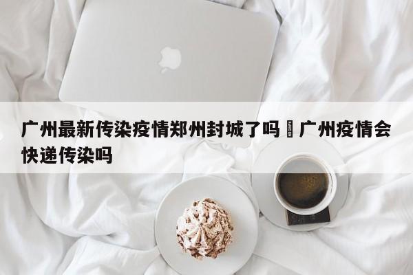广州最新传染疫情郑州封城了吗›广州疫情会快递传染吗