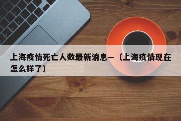 上海疫情死亡人数最新消息—（上海疫情现在怎么样了）