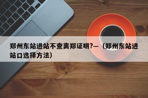 郑州东站进站不查离郑证明?—（郑州东站进站口选择方法）