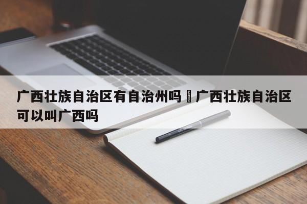 广西壮族自治区有自治州吗›广西壮族自治区可以叫广西吗