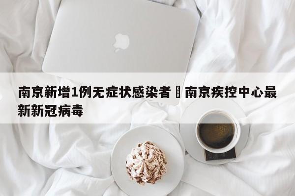 南京新增1例无症状感染者›南京疾控中心最新新冠病毒