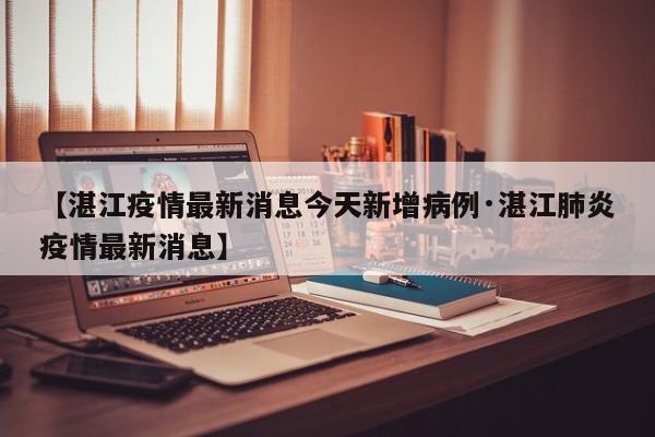 【湛江疫情最新消息今天新增病例·湛江肺炎疫情最新消息】
