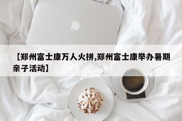 【郑州富士康万人火拼,郑州富士康举办暑期亲子活动】