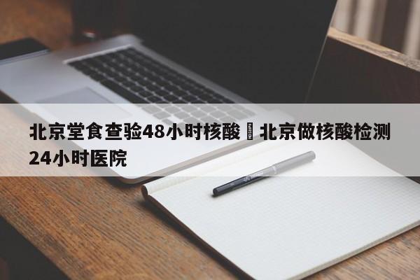 北京堂食查验48小时核酸›北京做核酸检测24小时医院