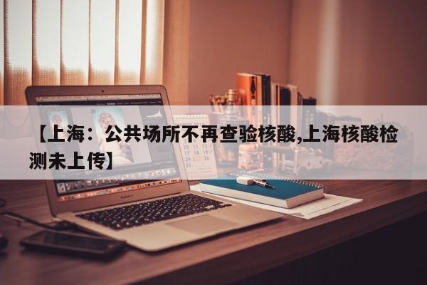 【上海：公共场所不再查验核酸,上海核酸检测未上传】