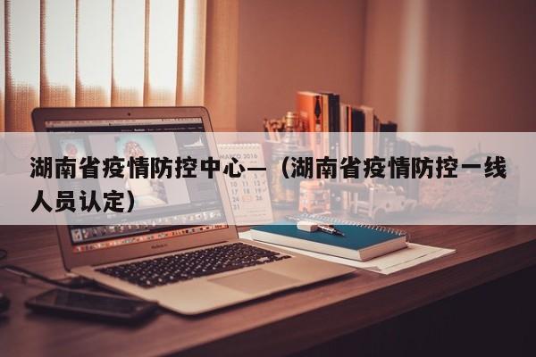湖南省疫情防控中心—（湖南省疫情防控一线人员认定）