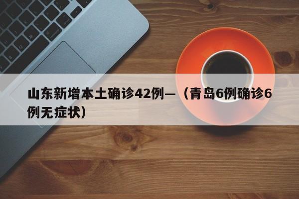山东新增本土确诊42例—（青岛6例确诊6例无症状）