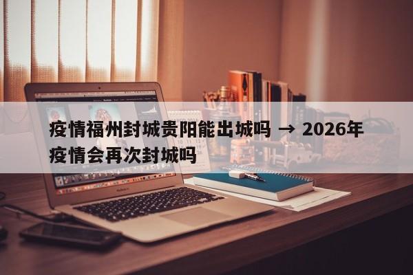 疫情福州封城贵阳能出城吗 → 2026年疫情会再次封城吗