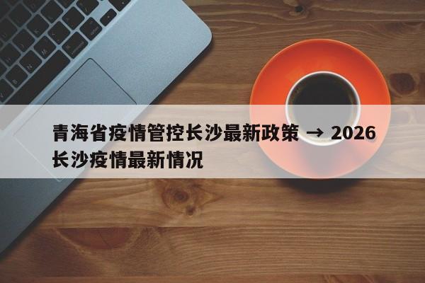 青海省疫情管控长沙最新政策 → 2026长沙疫情最新情况