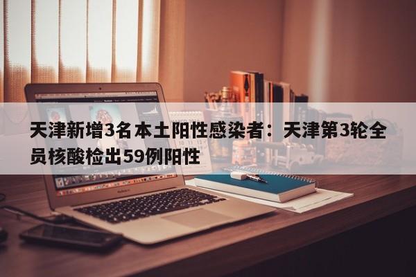 天津新增3名本土阳性感染者：天津第3轮全员核酸检出59例阳性