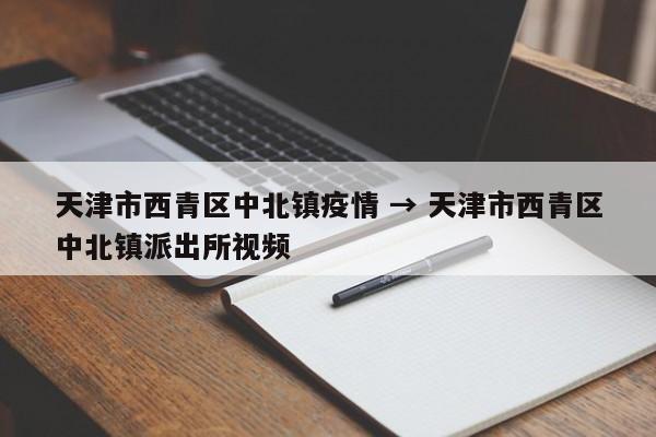 天津市西青区中北镇疫情 → 天津市西青区中北镇派出所视频