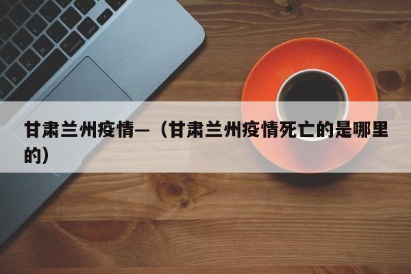 甘肃兰州疫情—（甘肃兰州疫情死亡的是哪里的）