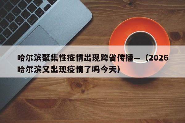 哈尔滨聚集性疫情出现跨省传播—（2026哈尔滨又出现疫情了吗今天）