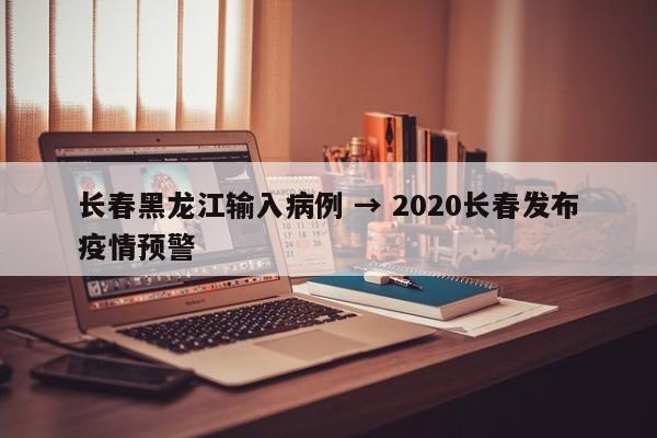 长春黑龙江输入病例 → 2020长春发布疫情预警