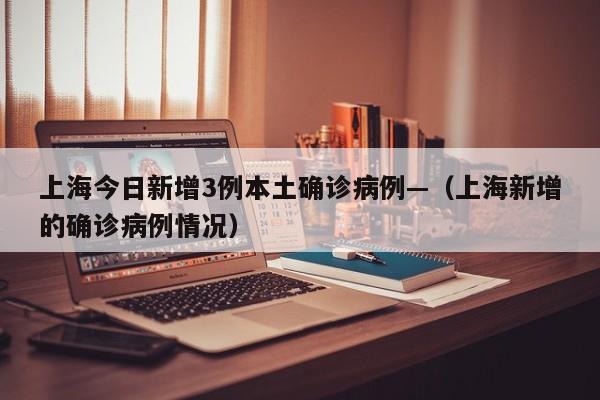 上海今日新增3例本土确诊病例—（上海新增的确诊病例情况）