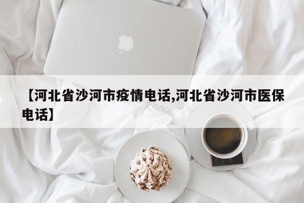 【河北省沙河市疫情电话,河北省沙河市医保电话】