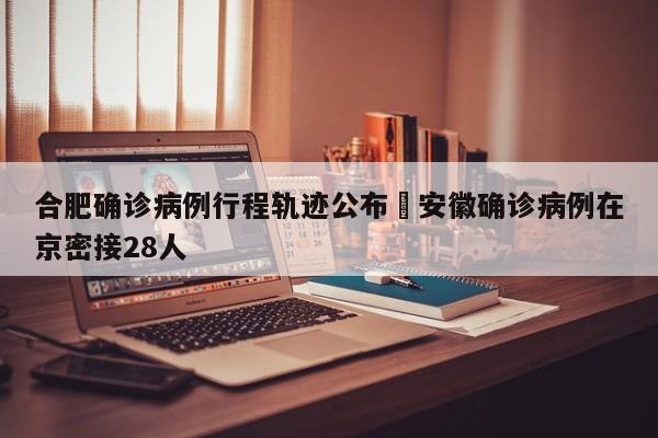 合肥确诊病例行程轨迹公布›安徽确诊病例在京密接28人
