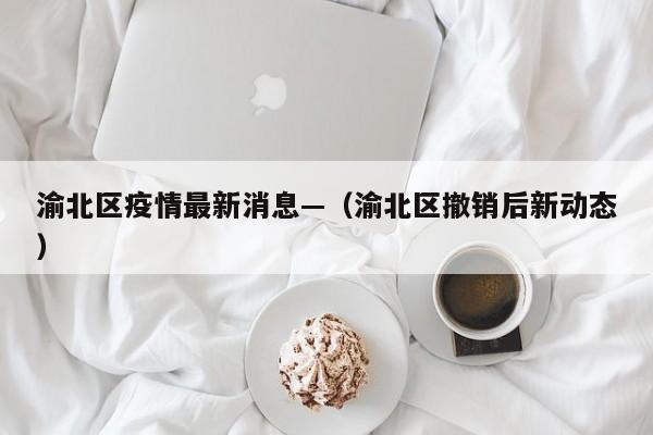 渝北区疫情最新消息—（渝北区撤销后新动态）