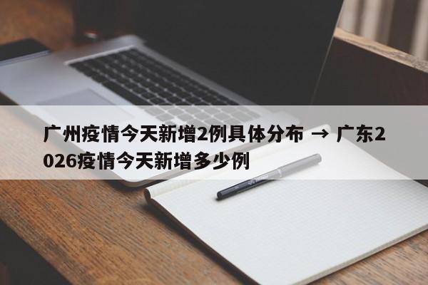 广州疫情今天新增2例具体分布 → 广东2026疫情今天新增多少例