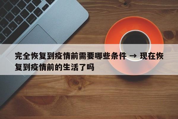 完全恢复到疫情前需要哪些条件 → 现在恢复到疫情前的生活了吗