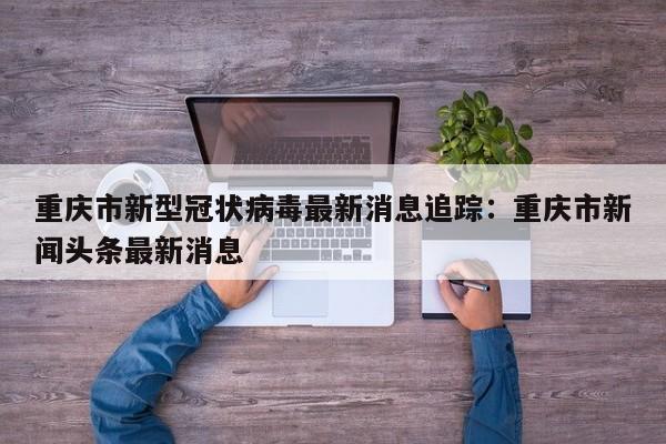 重庆市新型冠状病毒最新消息追踪：重庆市新闻头条最新消息
