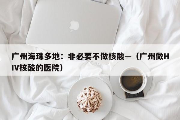 广州海珠多地：非必要不做核酸—（广州做HIV核酸的医院）
