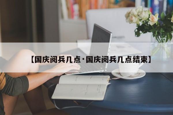 【国庆阅兵几点·国庆阅兵几点结束】