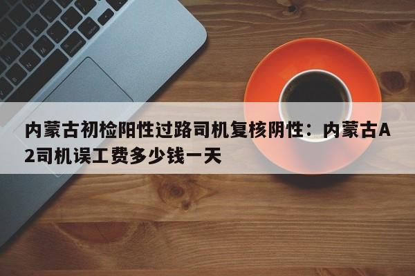 内蒙古初检阳性过路司机复核阴性：内蒙古A2司机误工费多少钱一天