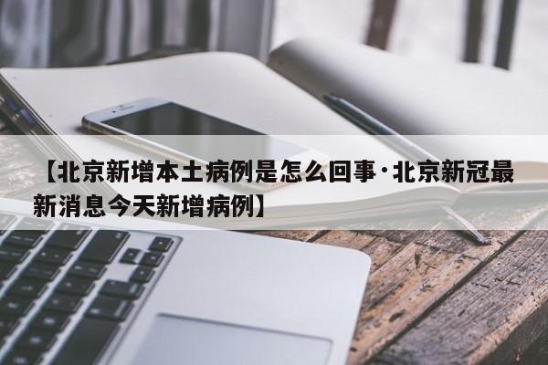 【北京新增本土病例是怎么回事·北京新冠最新消息今天新增病例】