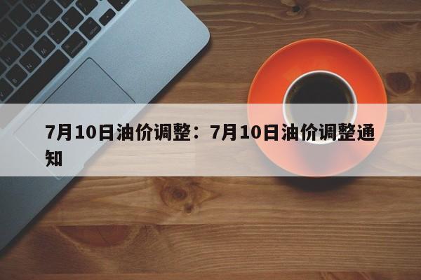 7月10日油价调整：7月10日油价调整通知