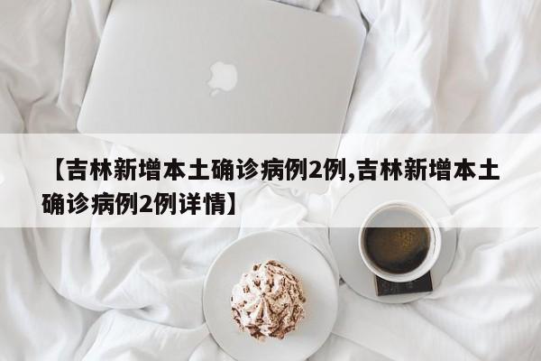 【吉林新增本土确诊病例2例,吉林新增本土确诊病例2例详情】