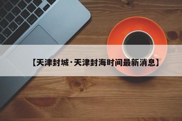 【天津封城·天津封海时间最新消息】