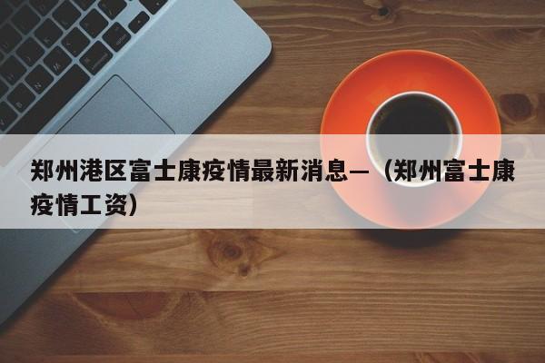 郑州港区富士康疫情最新消息—（郑州富士康疫情工资）