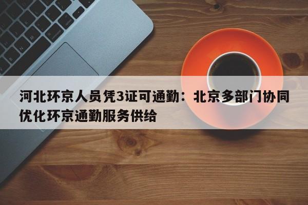 河北环京人员凭3证可通勤：北京多部门协同优化环京通勤服务供给