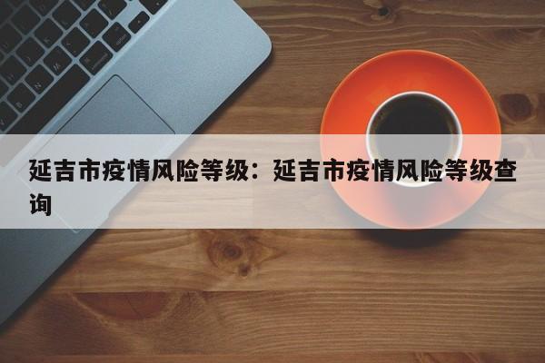 延吉市疫情风险等级：延吉市疫情风险等级查询