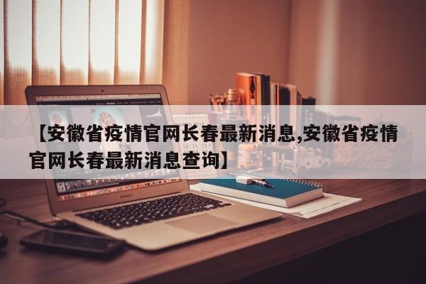 【安徽省疫情官网长春最新消息,安徽省疫情官网长春最新消息查询】