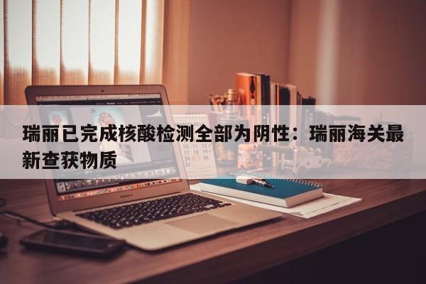 瑞丽已完成核酸检测全部为阴性：瑞丽海关最新查获物质