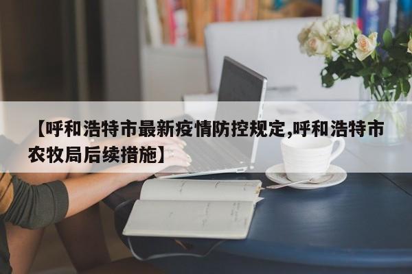 【呼和浩特市最新疫情防控规定,呼和浩特市农牧局后续措施】