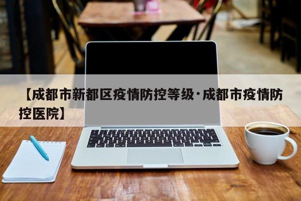 【成都市新都区疫情防控等级·成都市疫情防控医院】