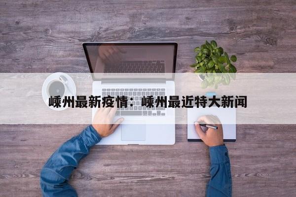 嵊州最新疫情：嵊州最近特大新闻