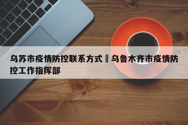 乌苏市疫情防控联系方式›乌鲁木齐市疫情防控工作指挥部