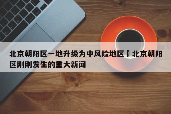北京朝阳区一地升级为中风险地区›北京朝阳区刚刚发生的重大新闻