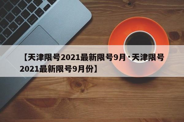 【天津限号2021最新限号9月·天津限号2021最新限号9月份】