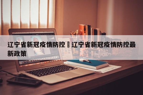 辽宁省新冠疫情防控›辽宁省新冠疫情防控最新政策