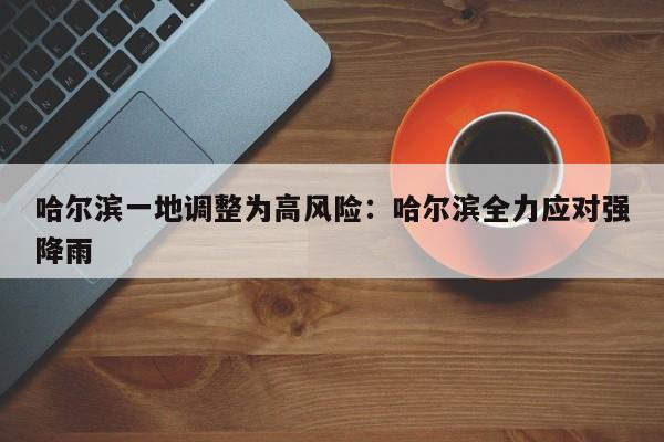 哈尔滨一地调整为高风险：哈尔滨全力应对强降雨