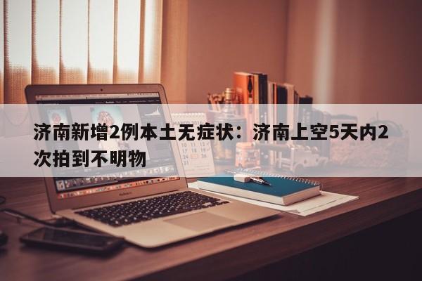 济南新增2例本土无症状：济南上空5天内2次拍到不明物