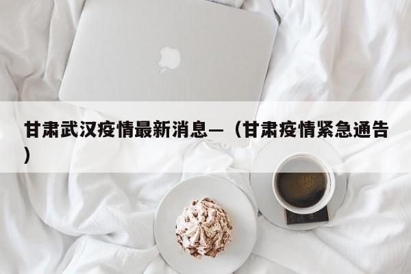 甘肃武汉疫情最新消息—（甘肃疫情紧急通告）