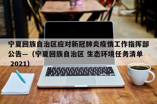 宁夏回族自治区应对新冠肺炎疫情工作指挥部公告—（宁夏回族自治区 生态环境任务清单 2021）