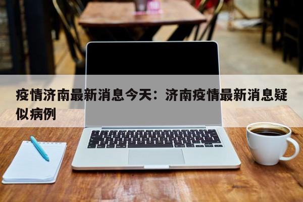 疫情济南最新消息今天：济南疫情最新消息疑似病例