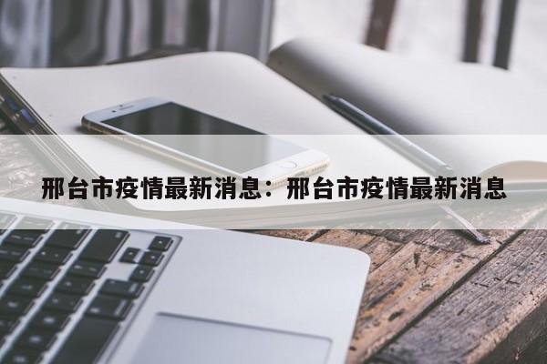 邢台市疫情最新消息：邢台市疫情最新消息